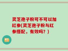 灵芝孢子粉可不可以加红参(灵芝孢子粉与红参搭配，有效吗？)