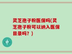 灵芝孢子粉医保吗(灵芝孢子粉可以纳入医保目录吗？)