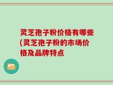 灵芝孢子粉价格有哪些(灵芝孢子粉的市场价格及品牌特点