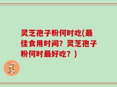 灵芝孢子粉何时吃(最佳食用时间？灵芝孢子粉何时最好吃？)
