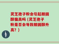 灵芝孢子粉会引起胆固醇偏高吗 (灵芝孢子粉是否会导致胆固醇升高？)