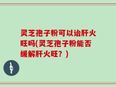 灵芝孢子粉可以诒肝火旺吗(灵芝孢子粉能否缓解肝火旺？)