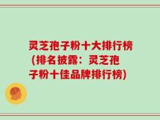 灵芝孢子粉十大排行榜 (排名披露：灵芝孢子粉十佳品牌排行榜)