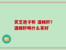 灵芝孢子粉 酒精肝？酒精肝喝什么茶好