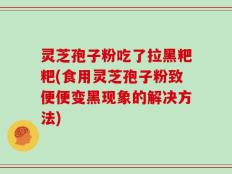 灵芝孢子粉吃了拉黑粑粑(食用灵芝孢子粉致便便变黑现象的解决方法)