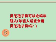 灵芝孢子粉可以吃吗年轻人(年轻人适宜食用灵芝孢子粉吗？)