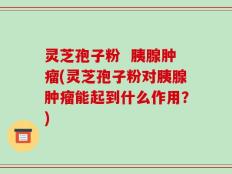 灵芝孢子粉  胰腺肿瘤(灵芝孢子粉对胰腺肿瘤能起到什么作用？)