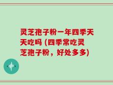 灵芝孢子粉一年四季天天吃吗 (四季常吃灵芝孢子粉，好处多多)