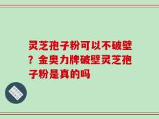 灵芝孢子粉可以不破壁？金奥力牌破壁灵芝孢子粉是真的吗