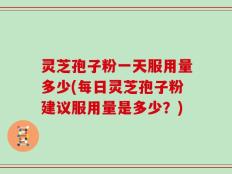 灵芝孢子粉一天服用量多少(每日灵芝孢子粉建议服用量是多少？)