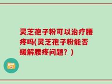 灵芝孢子粉可以治疗腰疼吗(灵芝孢子粉能否缓解腰疼问题？)