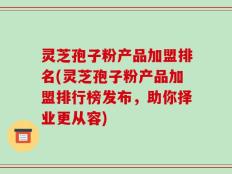 灵芝孢子粉产品加盟排名(灵芝孢子粉产品加盟排行榜发布，助你择业更从容)