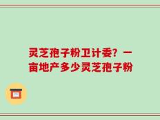 灵芝孢子粉卫计委？一亩地产多少灵芝孢子粉