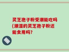 灵芝孢子粉受潮能吃吗(潮湿的灵芝孢子粉还能食用吗？
