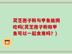 灵芝孢子粉与甲鱼能同吃吗(灵芝孢子粉和甲鱼可以一起食用吗？)