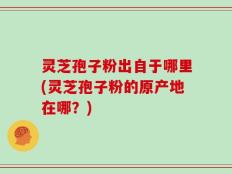 灵芝孢子粉出自于哪里(灵芝孢子粉的原产地在哪？)