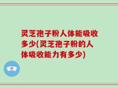 灵芝孢子粉人体能吸收多少(灵芝孢子粉的人体吸收能力有多少)