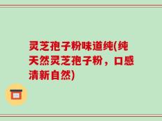 灵芝孢子粉味道纯(纯天然灵芝孢子粉，口感清新自然)