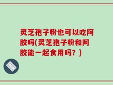 灵芝孢子粉也可以吃阿胶吗(灵芝孢子粉和阿胶能一起食用吗？)