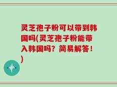 灵芝孢子粉可以带到韩国吗(灵芝孢子粉能带入韩国吗？简易解答！)