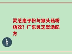 灵芝孢子粉与猴头菇粉功效？广东灵芝煲汤配方