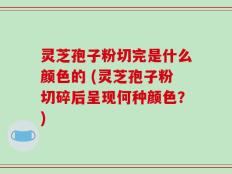 灵芝孢子粉切完是什么颜色的 (灵芝孢子粉切碎后呈现何种颜色？)