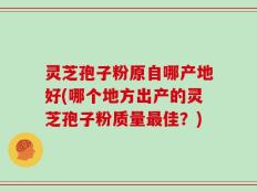 灵芝孢子粉原自哪产地好(哪个地方出产的灵芝孢子粉质量最佳？)