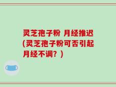 灵芝孢子粉 月经推迟(灵芝孢子粉可否引起月经不调？)