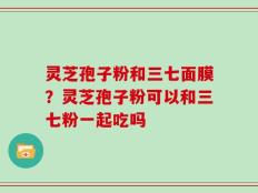 灵芝孢子粉和三七面膜？灵芝孢子粉可以和三七粉一起吃吗