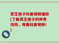 灵芝孢子科普视频播放(了解灵芝孢子的神奇功效，观看科普视频！)