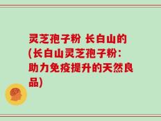 灵芝孢子粉 长白山的(长白山灵芝孢子粉：助力免疫提升的天然良品)