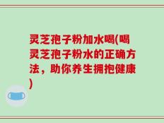 灵芝孢子粉加水喝(喝灵芝孢子粉水的正确方法，助你养生拥抱健康)