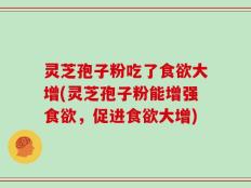 灵芝孢子粉吃了食欲大增(灵芝孢子粉能增强食欲，促进食欲大增)