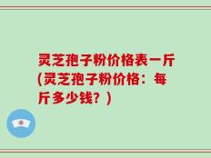 灵芝孢子粉价格表一斤(灵芝孢子粉价格：每斤多少钱？)