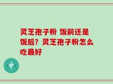 灵芝孢子粉 饭前还是饭后？灵芝孢子粉怎么吃最好