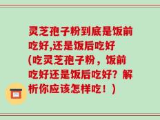 灵芝孢子粉到底是饭前吃好,还是饭后吃好 (吃灵芝孢子粉，饭前吃好还是饭后吃好？解析你应该怎样吃！)
