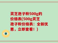 灵芝孢子粉500g的价格表(500g灵芝孢子粉价格表：全新优惠，立即查看！)