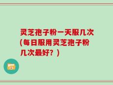 灵芝孢子粉一天服几次(每日服用灵芝孢子粉几次最好？)