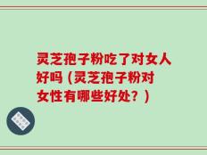 灵芝孢子粉吃了对女人好吗 (灵芝孢子粉对女性有哪些好处？)