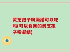 灵芝孢子粉凝结可以吃吗(可以食用的灵芝孢子粉凝结)