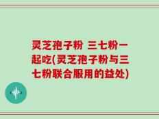 灵芝孢子粉 三七粉一起吃(灵芝孢子粉与三七粉联合服用的益处)