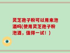 灵芝孢子粉可以用来泡酒吗(使用灵芝孢子粉泡酒，值得一试！)