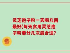 灵芝孢子粉一天喝几回最好(每天食用灵芝孢子粉要分几次最合适？