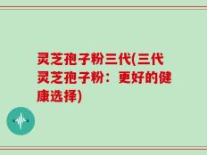 灵芝孢子粉三代(三代灵芝孢子粉：更好的健康选择)
