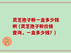 灵芝孢子粉一盒多少钱啊 (灵芝孢子粉价格查询，一盒多少钱？)