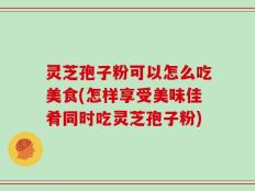 灵芝孢子粉可以怎么吃美食(怎样享受美味佳肴同时吃灵芝孢子粉)