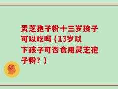 灵芝孢子粉十三岁孩子可以吃吗 (13岁以下孩子可否食用灵芝孢子粉？)