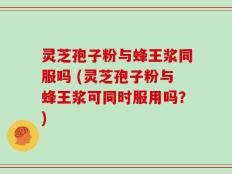 灵芝孢子粉与蜂王浆同服吗 (灵芝孢子粉与蜂王浆可同时服用吗？)
