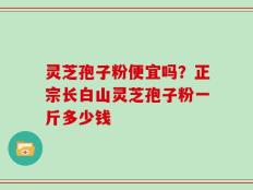 灵芝孢子粉便宜吗？正宗长白山灵芝孢子粉一斤多少钱
