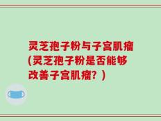灵芝孢子粉与子宫肌瘤(灵芝孢子粉是否能够改善子宫肌瘤？)